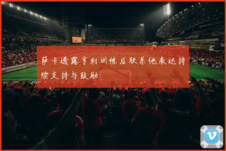 萨卡透露亨利训练后联系他表达持续支持与鼓励