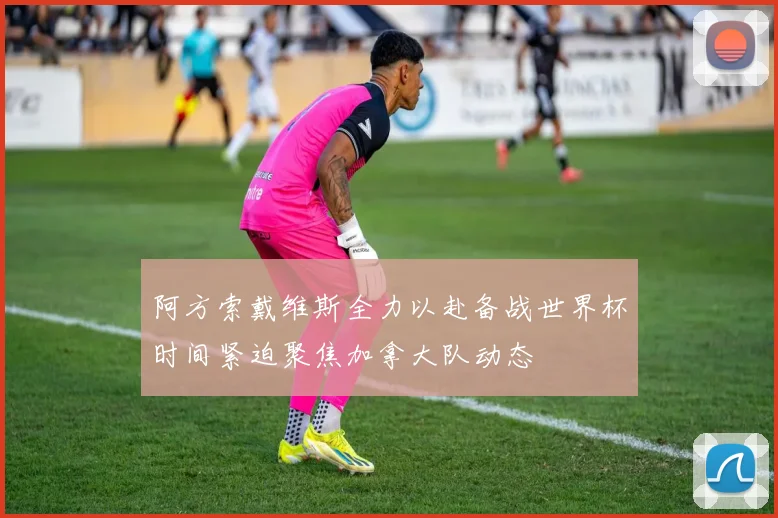 阿方索戴维斯全力以赴备战世界杯时间紧迫聚焦加拿大队动态