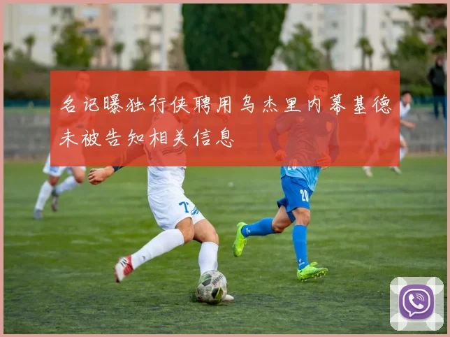名记曝独行侠聘用乌杰里内幕基德未被告知相关信息