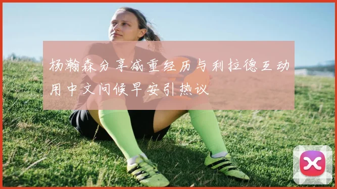 杨瀚森分享减重经历与利拉德互动用中文问候早安引热议