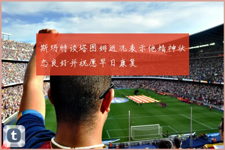 斯玛特谈塔图姆近况表示他精神状态良好并祝愿早日康复