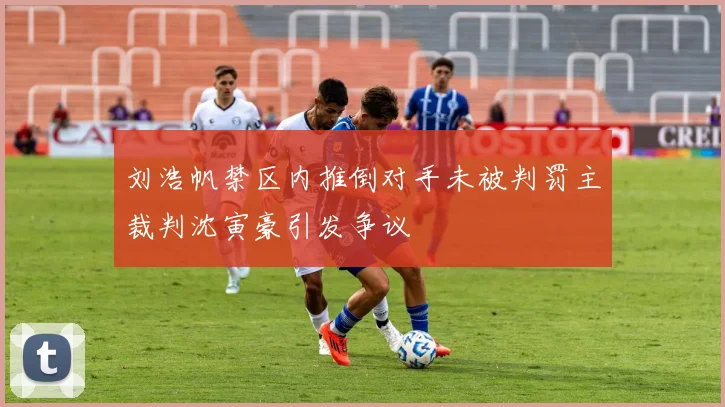 刘浩帆禁区内推倒对手未被判罚主裁判沈寅豪引发争议