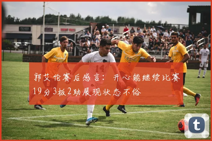 郭艾伦赛后感言:开心能继续比赛19分3板2助展现状态不俗