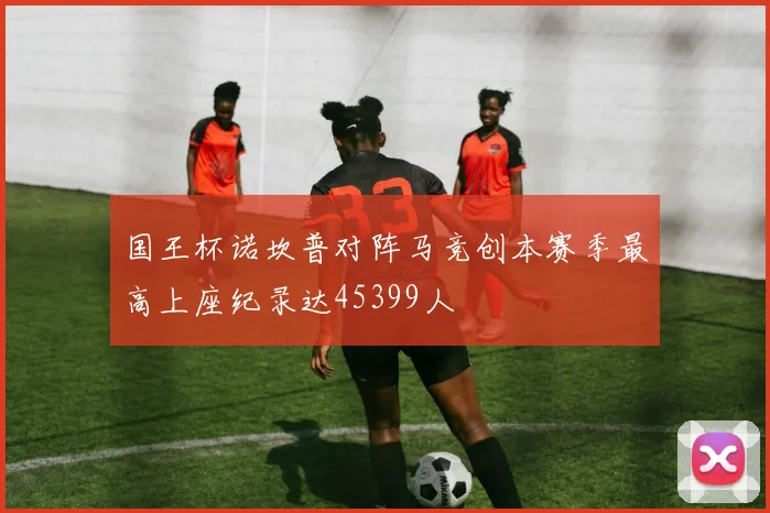 国王杯诺坎普对阵马竞创本赛季最高上座纪录达45399人