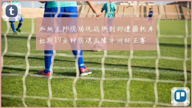 加纳主帅现场观战热刺却遭噩耗库杜斯19分钟伤退无缘非洲杯正赛
