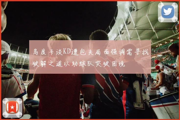 乌度卡谈KD遭包夹局面强调需寻找破解之道以助球队突破困境