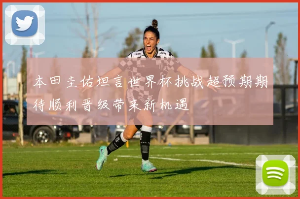 本田圭佑坦言世界杯挑战超预期期待顺利晋级带来新机遇