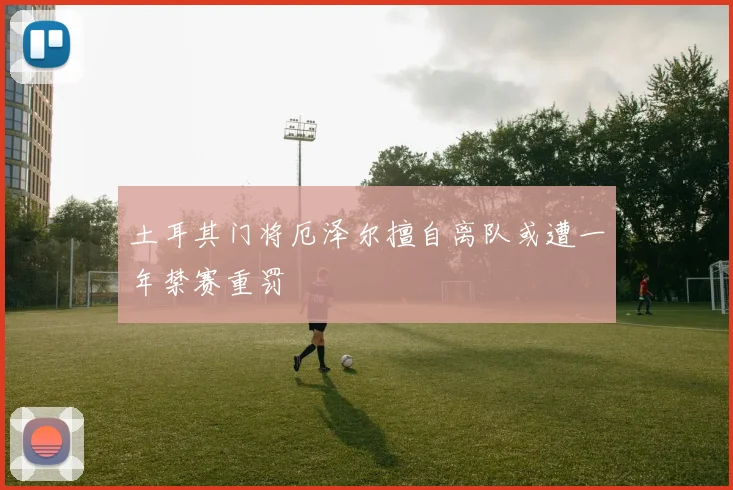 土耳其门将厄泽尔擅自离队或遭一年禁赛重罚