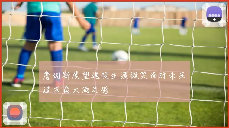 詹姆斯展望退役生涯微笑面对未来追求最大满足感