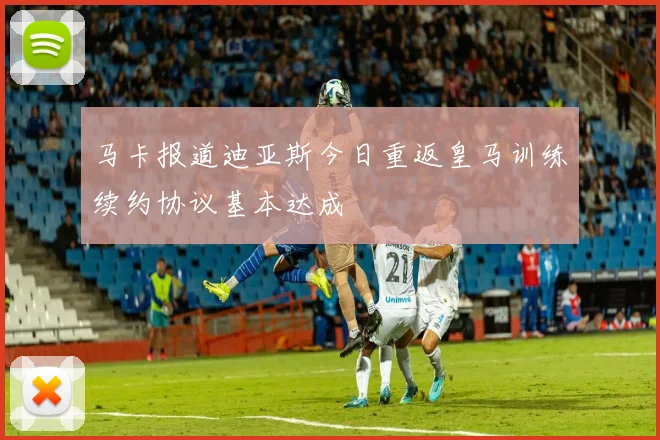 马卡报道迪亚斯今日重返皇马训练续约协议基本达成