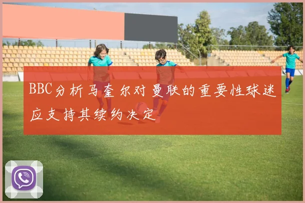 BBC分析马奎尔对曼联的重要性球迷应支持其续约决定