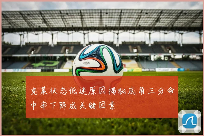 克莱状态低迷原因揭秘底角三分命中率下降成关键因素