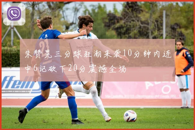 朱赞晃三分球狂潮来袭10分钟内连中6记砍下20分震撼全场