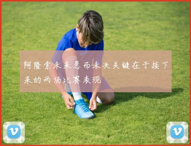 阿隆索未来悬而未决关键在于接下来的两场比赛表现