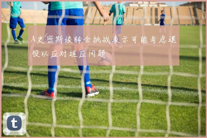 A史密斯谈转会挑战表示可能考虑退役以应对适应问题