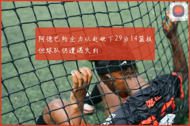 阿德巴约全力以赴砍下29分14篮板但球队仍遭遇失利