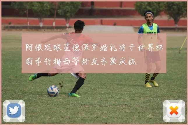阿根廷球星德保罗婚礼将于世界杯前举行梅西等好友齐聚庆祝