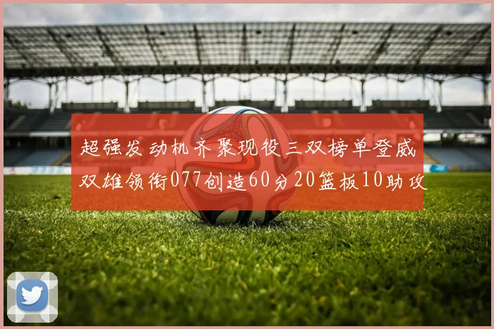 超强发动机齐聚现役三双榜单登威双雄领衔077创造60分20篮板10助攻奇迹